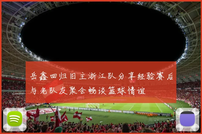 岳鑫回归旧主浙江队分享经验赛后与老队友聚会畅谈篮球情谊