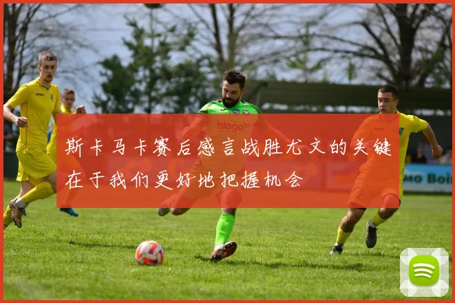 斯卡马卡赛后感言战胜尤文的关键在于我们更好地把握机会