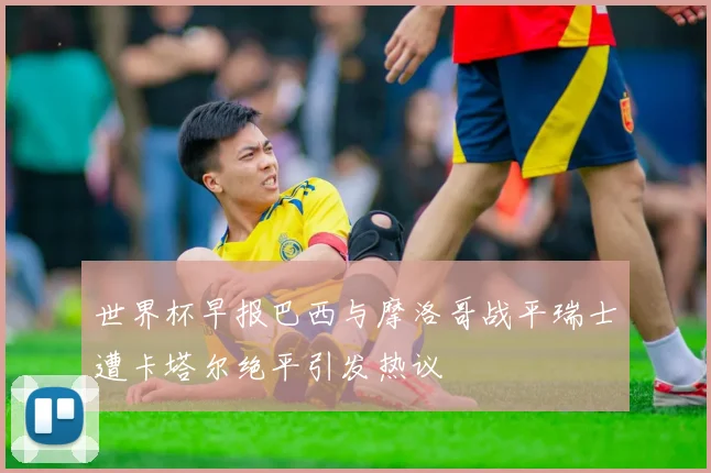 世界杯早报巴西与摩洛哥战平瑞士遭卡塔尔绝平引发热议