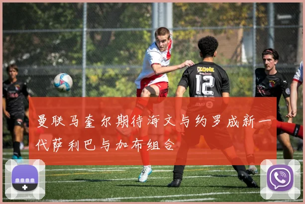 曼联马奎尔期待海文与约罗成新一代萨利巴与加布组合