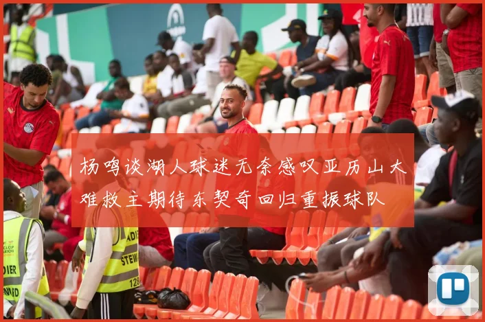 杨鸣谈湖人球迷无奈感叹亚历山大难救主期待东契奇回归重振球队