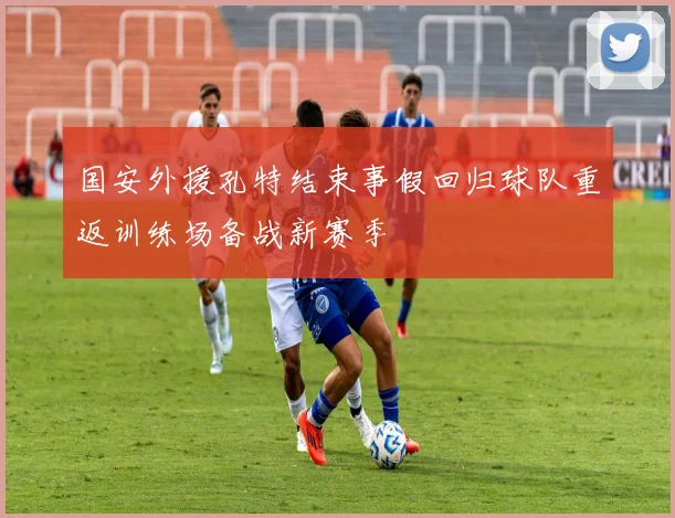 国安外援孔特结束事假回归球队重返训练场备战新赛季