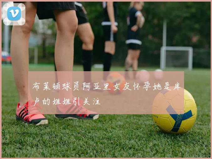 布莱顿球员阿亚里女友怀孕她是库卢的姐姐引关注