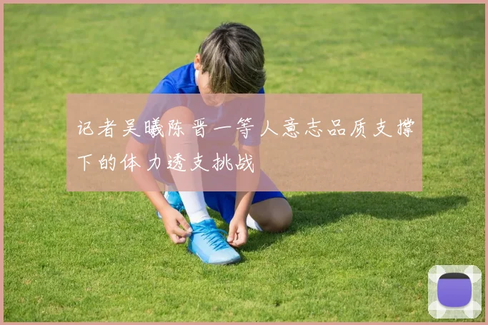 记者吴曦陈晋一等人意志品质支撑下的体力透支挑战