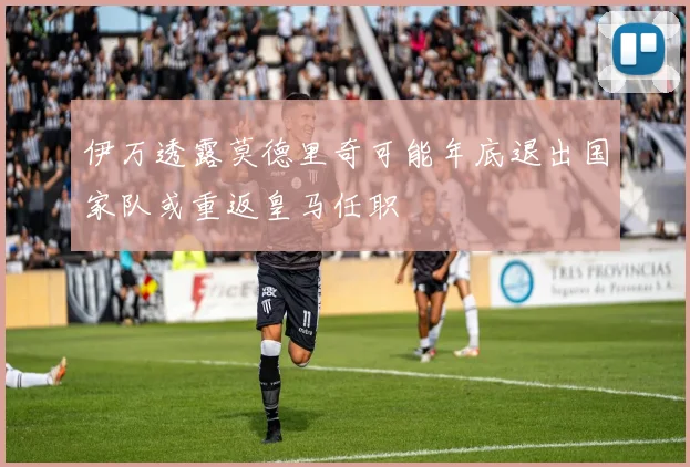 伊万透露莫德里奇可能年底退出国家队或重返皇马任职