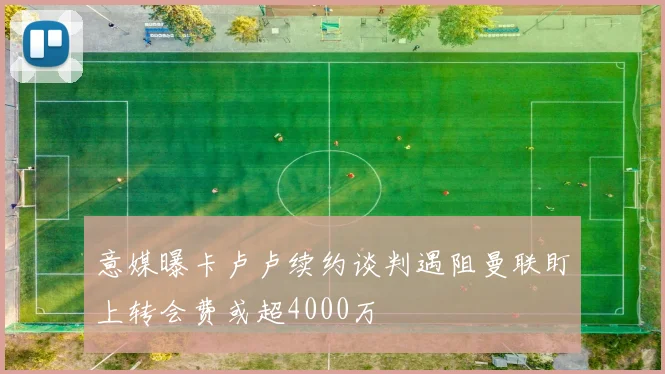 意媒曝卡卢卢续约谈判遇阻曼联盯上转会费或超4000万