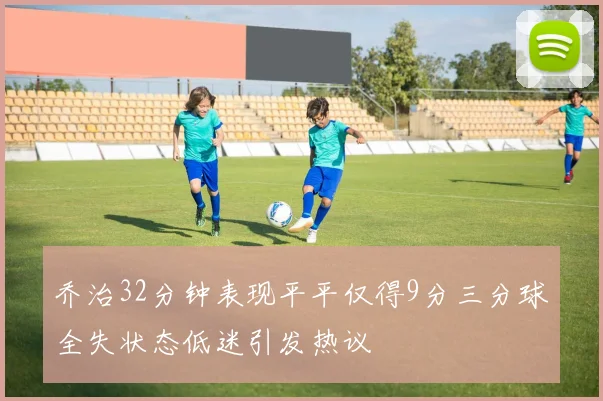 乔治32分钟表现平平仅得9分三分球全失状态低迷引发热议