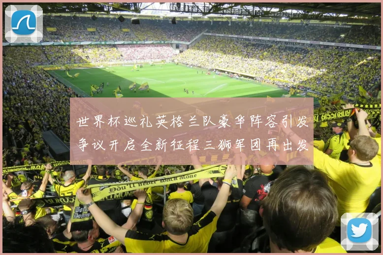 世界杯巡礼英格兰队豪华阵容引发争议开启全新征程三狮军团再出发